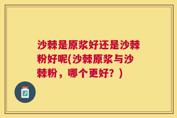 沙棘是原浆好还是沙棘粉好呢(沙棘原浆与沙棘粉，哪个更好？)