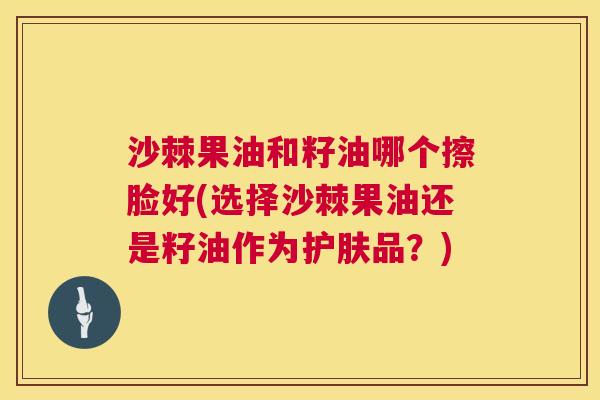 沙棘果油和籽油哪个擦脸好(选择沙棘果油还是籽油作为护肤品？)