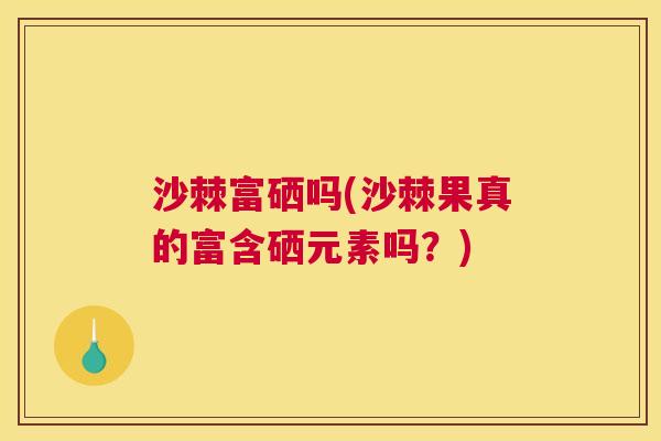 沙棘富硒吗(沙棘果真的富含硒元素吗？)