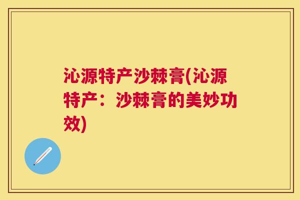 沁源特产沙棘膏(沁源特产：沙棘膏的美妙功效)