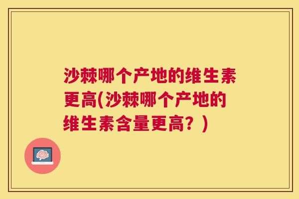 沙棘哪个产地的维生素更高(沙棘哪个产地的维生素含量更高？)