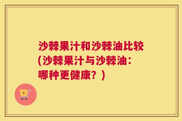 沙棘果汁和沙棘油比较(沙棘果汁与沙棘油：哪种更健康？)