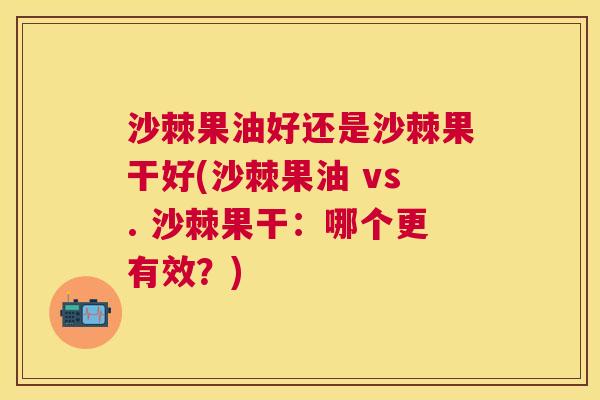 沙棘果油好还是沙棘果干好(沙棘果油 vs. 沙棘果干：哪个更有效？)