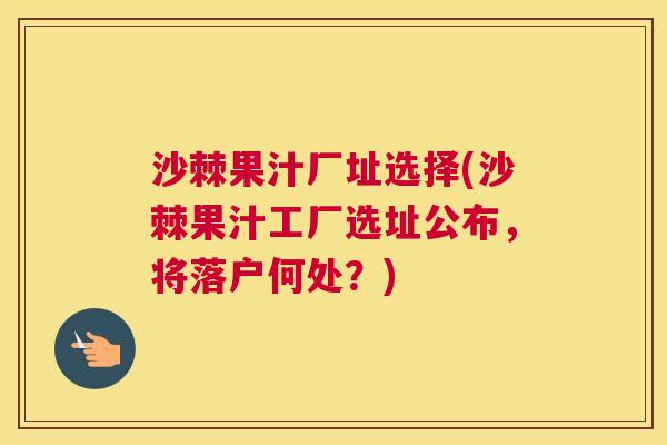 沙棘果汁厂址选择(沙棘果汁工厂选址公布，将落户何处？)