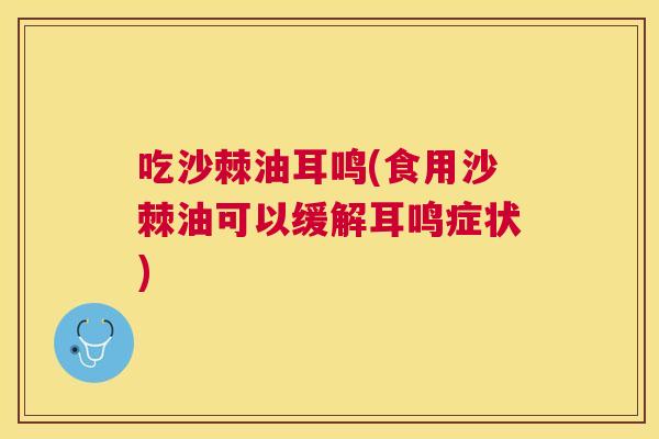 吃沙棘油耳鸣(食用沙棘油可以缓解耳鸣症状)