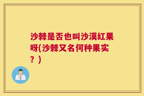 沙棘是否也叫沙漠红果呀(沙棘又名何种果实？)